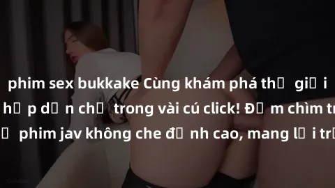 phim sex bukkake Cùng khám phá thế giới jav không che siêu hấp dẫn chỉ trong vài cú click! Đắm chìm trong những bộ phim jav không che đỉnh cao, mang lại trải nghiệm thú vị và đầy kích thích.
