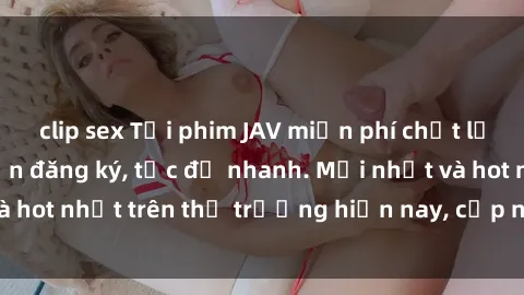 clip sex Tải phim JAV miễn phí chất lượng cao, không cần đăng ký, tốc độ nhanh. Mới nhất và hot nhất trên thị trường hiện nay, cập nhật hàng ngày.
