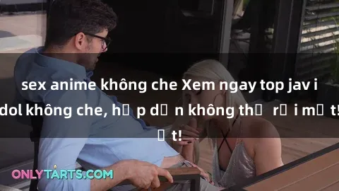 sex anime không che Xem ngay top jav idol không che, hấp dẫn không thể rời mắt!