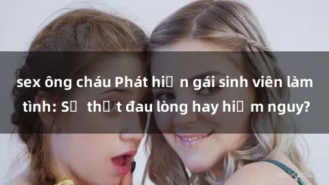sex ông cháu Phát hiện gái sinh viên làm tình: Sự thật đau lòng hay hiểm nguy?