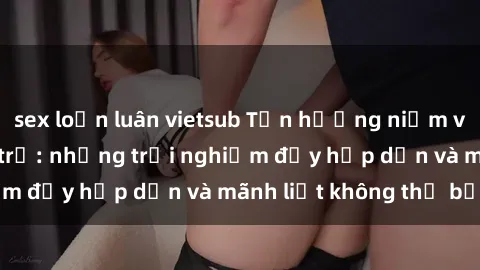sex loạn luân vietsub Tận hưởng niềm vui của sex với gái trẻ: những trải nghiệm đầy hấp dẫn và mãnh liệt không thể bỏ lỡ