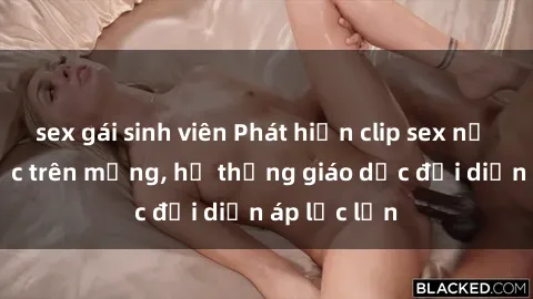 sex gái sinh viên Phát hiện clip sex nữ sinh gây sốc trên mạng, hệ thống giáo dục đối diện áp lực lớn