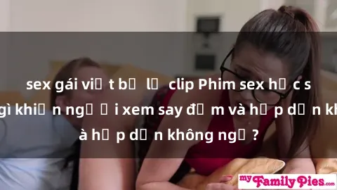 sex gái việt bị lộ clip Phim sex học sinh: Điều gì khiến người xem say đắm và hấp dẫn không ngờ?
