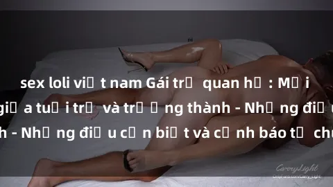 sex loli việt nam Gái trẻ quan hệ: Mối quan hệ khác biệt giữa tuổi trẻ và trưởng thành - Những điều cần biết và cảnh báo từ chuyên gia