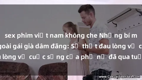 sex phim việt nam không che Những bí mật đằng sau vẻ ngoài gái già dâm đãng: Sự thật đau lòng về cuộc sống của phụ nữ đã qua tuổi thanh xuân