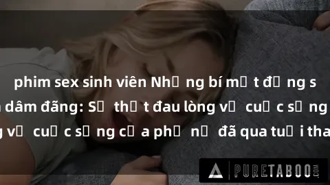 phim sex sinh viên Những bí mật đằng sau vẻ ngoài gái già dâm đãng: Sự thật đau lòng về cuộc sống của phụ nữ đã qua tuổi thanh xuân