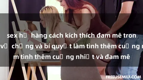 sex họ hàng cách kích thích đam mê trong hôn nhân: Sex vợ chồng và bí quyết làm tình thêm cuồng nhiệt và đam mê