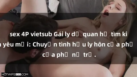sex 4P vietsub Gái ly dị quan hệ tìm kiếm tình yêu mới: Chuyện tình hậu ly hôn của phụ nữ trẻ.
