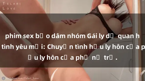 phim sex bạo dâm nhóm Gái ly dị quan hệ tìm kiếm tình yêu mới: Chuyện tình hậu ly hôn của phụ nữ trẻ.
