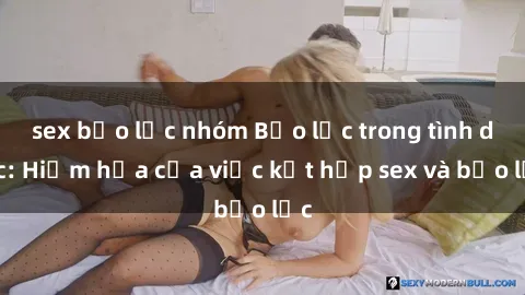 sex bạo lực nhóm Bạo lực trong tình dục: Hiểm họa của việc kết hợp sex và bạo lực