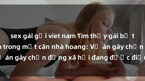 sex gái gọi viet nam Tìm thấy gái bị trói và bị hiếp dâm trong một căn nhà hoang: Vụ án gây chấn động xã hội đang được điều tra vào.