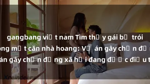 gangbang việt nam Tìm thấy gái bị trói và bị hiếp dâm trong một căn nhà hoang: Vụ án gây chấn động xã hội đang được điều tra vào.