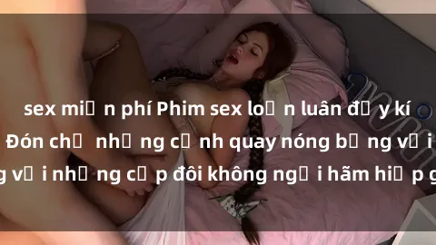 sex miễn phí Phim sex loạn luân đầy kích thích không che - Đón chờ những cảnh quay nóng bỏng với những cặp đôi không ngại hãm hiếp gia đình trong lòng