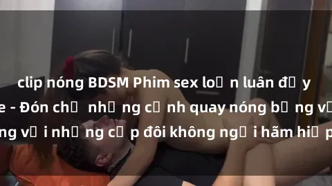 clip nóng BDSM Phim sex loạn luân đầy kích thích không che - Đón chờ những cảnh quay nóng bỏng với những cặp đôi không ngại hãm hiếp gia đình trong lòng