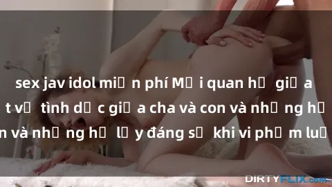 sex jav idol miễn phí Mối quan hệ giữa cha và con: Sự thật về tình dục giữa cha và con và những hệ lụy đáng sợ khi vi phạm luật pháp.