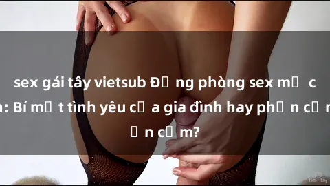 sex gái tây vietsub Động phòng sex mẹ con: Bí mật tình yêu của gia đình hay phản cảm?