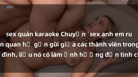 sex quán karaoke Chuyện `sex anh em ruột` - Đề cập đến quan hệ gần gũi giữa các thành viên trong gia đình, liệu nó có làm ảnh hưởng đến tình cảm gia đình hay không?