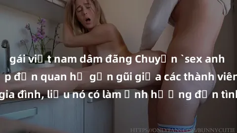 gái việt nam dâm đãng Chuyện `sex anh em ruột` - Đề cập đến quan hệ gần gũi giữa các thành viên trong gia đình, liệu nó có làm ảnh hưởng đến tình cảm gia đình hay không?