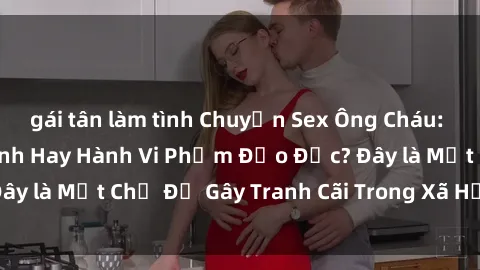 gái tân làm tình Chuyện Sex Ông Cháu: Mối Quan Hệ Gia Đình Hay Hành Vi Phạm Đạo Đức? Đây là Một Chủ Đề Gây Tranh Cãi Trong Xã Hội Hiện Nay.