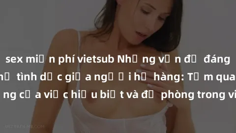 sex miễn phí vietsub Những vấn đề đáng quan tâm về quan hệ tình dục giữa người họ hàng: Tầm quan trọng của việc hiểu biết và đề phòng trong việc tiếp xúc trong gia đình.