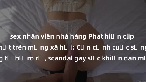 sex nhân viên nhà hàng Phát hiện clip sex quay lén hot nhất trên mạng xã hội: Cận cảnh cuộc sống riêng tư bị rò rỉ, scandal gây sốc khiến dân mạng không khỏi bàng hoàng