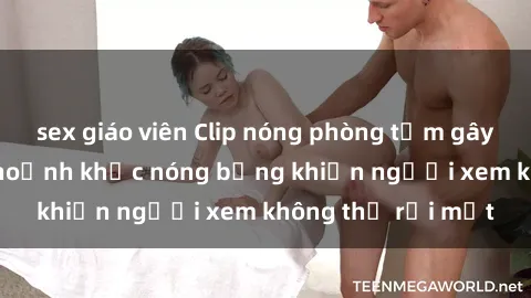 sex giáo viên Clip nóng phòng tắm gây sốt: Cận cảnh khoảnh khắc nóng bỏng khiến người xem không thể rời mắt