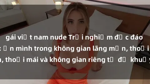 gái việt nam nude Trải nghiệm độc đáo tại sex nhà nghỉ: ẩn mình trong không gian lãng mạn, thoải mái và không gian riêng tư để khuấy động tình ái.