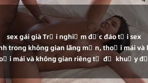 sex gái già Trải nghiệm độc đáo tại sex nhà nghỉ: ẩn mình trong không gian lãng mạn, thoải mái và không gian riêng tư để khuấy động tình ái.