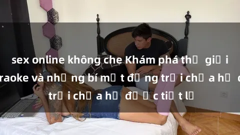 sex online không che Khám phá thế giới sex quán karaoke và những bí mật động trời chưa hề được tiết lộ