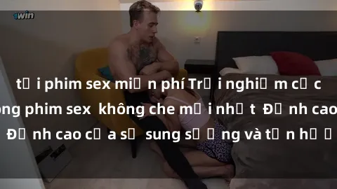 tải phim sex miễn phí Trải nghiệm cực kỳ nóng bỏng trong phim sex  không che mới nhất  Đỉnh cao của sự sung sướng và tận hưởng chân thật