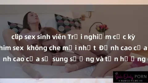 clip sex sinh viên Trải nghiệm cực kỳ nóng bỏng trong phim sex  không che mới nhất  Đỉnh cao của sự sung sướng và tận hưởng chân thật
