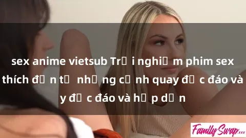 sex anime vietsub Trải nghiệm phim sex : Sự kích thích đến từ những cảnh quay độc đáo và hấp dẫn