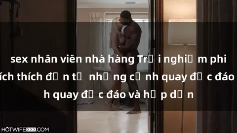 sex nhân viên nhà hàng Trải nghiệm phim sex : Sự kích thích đến từ những cảnh quay độc đáo và hấp dẫn