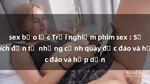 sex bạo lực Trải nghiệm phim sex : Sự kích thích đến từ những cảnh quay độc đáo và hấp dẫn