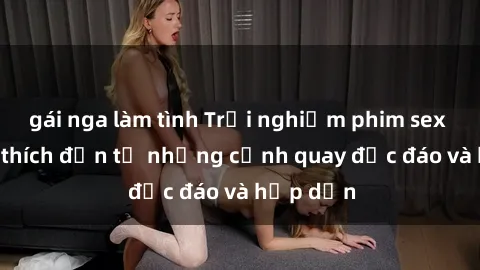 gái nga làm tình Trải nghiệm phim sex : Sự kích thích đến từ những cảnh quay độc đáo và hấp dẫn