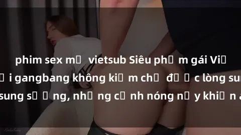 phim sex mỹ vietsub Siêu phẩm gái Việt tham gia trong buổi gangbang không kiềm chế được lòng sung sướng, những cảnh nóng nảy khiến ai cũng phải mãn nhãn