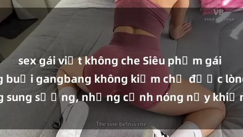 sex gái việt không che Siêu phẩm gái Việt tham gia trong buổi gangbang không kiềm chế được lòng sung sướng, những cảnh nóng nảy khiến ai cũng phải mãn nhãn