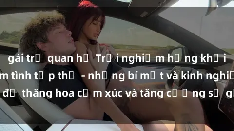 gái trẻ quan hệ Trải nghiệm hứng khởi cùng với việc làm tình tập thể - những bí mật và kinh nghiệm để thăng hoa cảm xúc và tăng cường sự gắn kết trong mối quan hệ