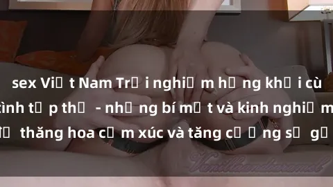 sex Việt Nam Trải nghiệm hứng khởi cùng với việc làm tình tập thể - những bí mật và kinh nghiệm để thăng hoa cảm xúc và tăng cường sự gắn kết trong mối quan hệ