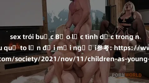 sex trói buộc Bạo lực tình dục trong nhóm: nguy cơ và hậu quả to lớn đối mọi người参考: https://www.theguardian.com/society/2021/nov/11/children-as-young-as-four-are-being-sexually-abused-by-groups-in-u