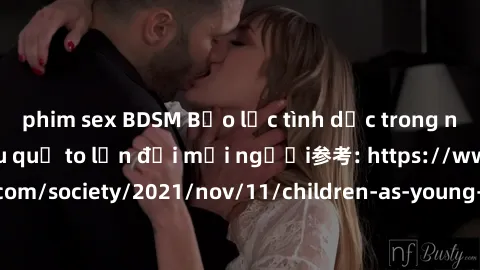 phim sex BDSM Bạo lực tình dục trong nhóm: nguy cơ và hậu quả to lớn đối mọi người参考: https://www.theguardian.com/society/2021/nov/11/children-as-young-as-four-are-being-sexually-abused-by-groups-in-u