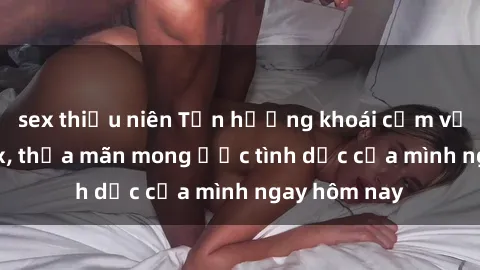 sex thiếu niên Tận hưởng khoái cảm với gái xinh sex, thỏa mãn mong ước tình dục của mình ngay hôm nay