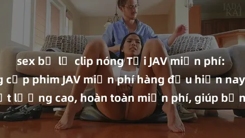 sex bị lộ clip nóng Tải JAV miễn phí: Các trang web cung cấp phim JAV miễn phí hàng đầu hiện nay. Các tác phẩm chất lượng cao, hoàn toàn miễn phí, giúp bạn thỏa mãn niềm đam mê mà không tốn kém.