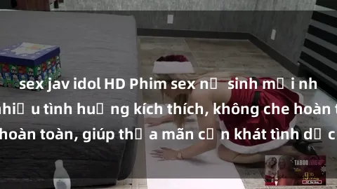 sex jav idol HD Phim sex nữ sinh mới nhất: Trải nghiệm nhiều tình huống kích thích, không che hoàn toàn, giúp thỏa mãn cơn khát tình dục của các bạn trẻ