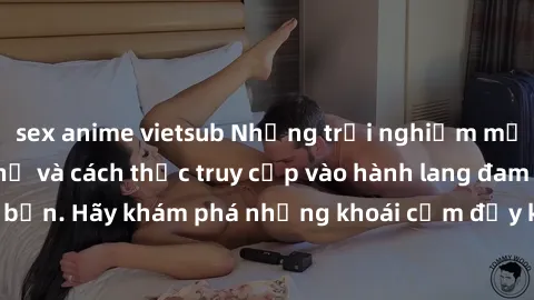sex anime vietsub Những trải nghiệm mới lạ với sex tập thể và cách thức truy cập vào hành lang đam mê của bạn. Hãy khám phá những khoái cảm đầy kích thích với tập thể hấp dẫn!